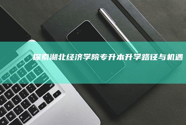 探索湖北经济学院专升本升学路径与机遇